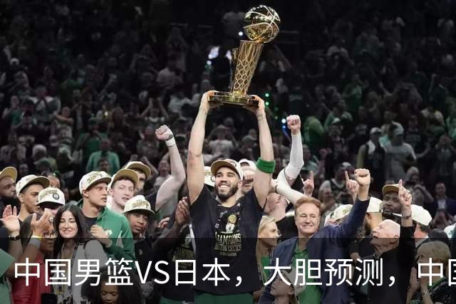 中国男篮VS日本，大胆预测，中国男篮将主场大胜，因为以下这5点