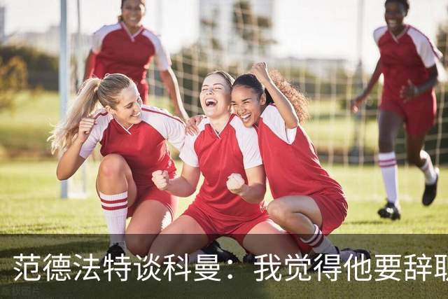 范德法特谈科曼：我觉得他要辞职了，妻子的健康状况也是一个原因