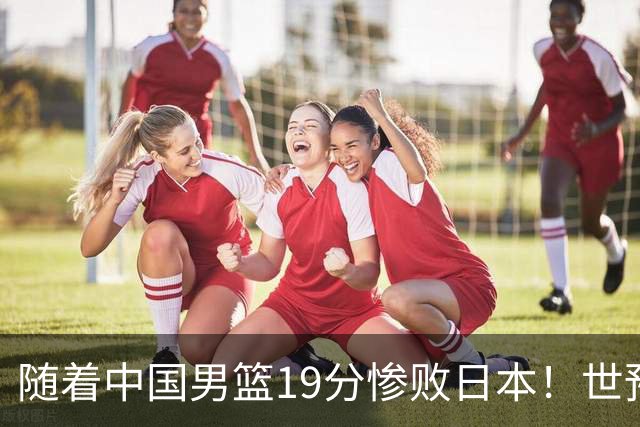 随着中国男篮19分惨败日本！世预赛积分榜出炉：中国出线形势危急