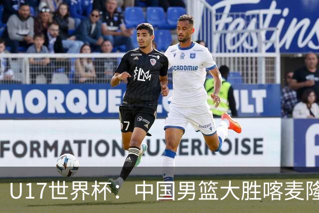 U17世界杯：中国男篮大胜喀麦隆 张懿赵杰23+6张子一17+7